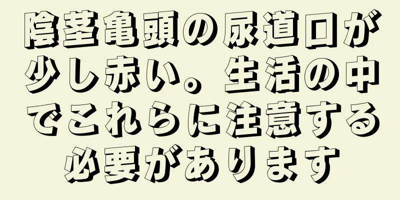 陰茎亀頭の尿道口が少し赤い。生活の中でこれらに注意する必要があります