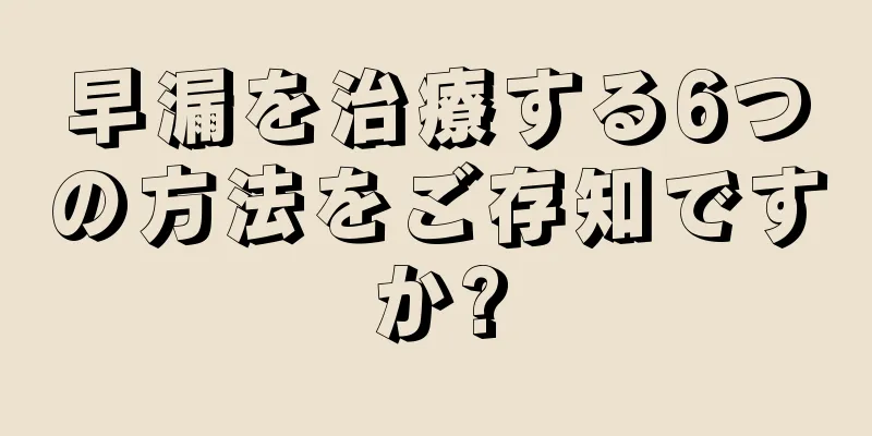 早漏を治療する6つの方法をご存知ですか?