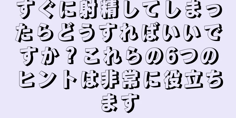 すぐに射精してしまったらどうすればいいですか？これらの6つのヒントは非常に役立ちます