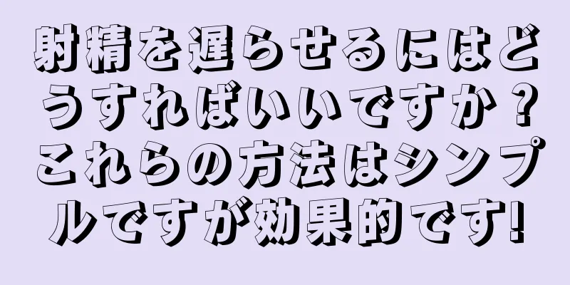 射精を遅らせるにはどうすればいいですか？これらの方法はシンプルですが効果的です!
