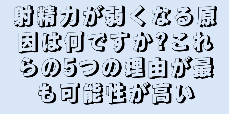 射精力が弱くなる原因は何ですか?これらの5つの理由が最も可能性が高い