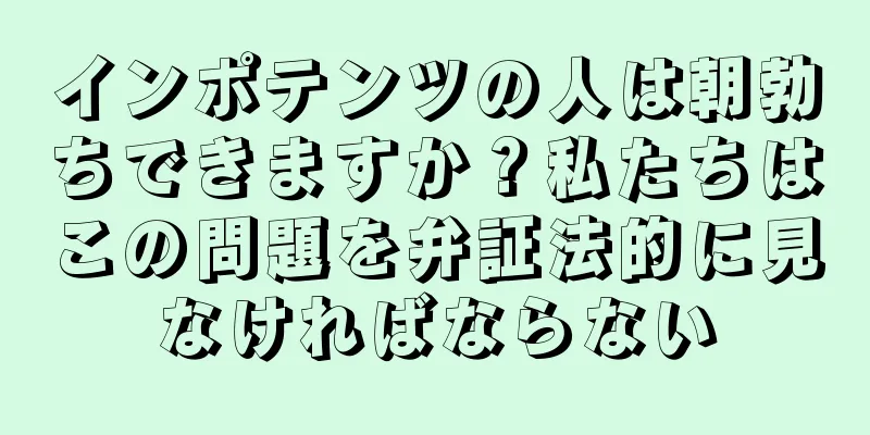 インポテンツの人は朝勃ちできますか？私たちはこの問題を弁証法的に見なければならない