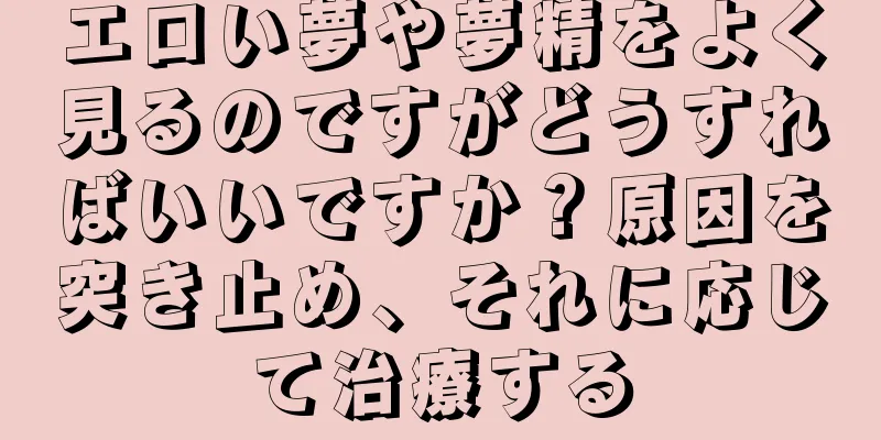 エロい夢や夢精をよく見るのですがどうすればいいですか？原因を突き止め、それに応じて治療する