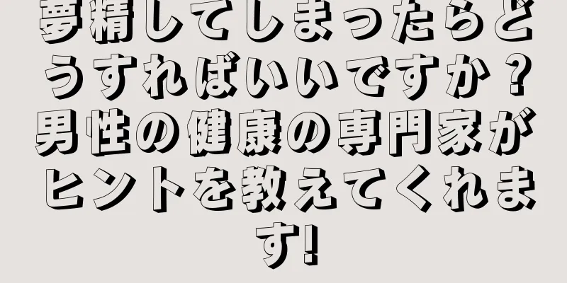 夢精してしまったらどうすればいいですか？男性の健康の専門家がヒントを教えてくれます!