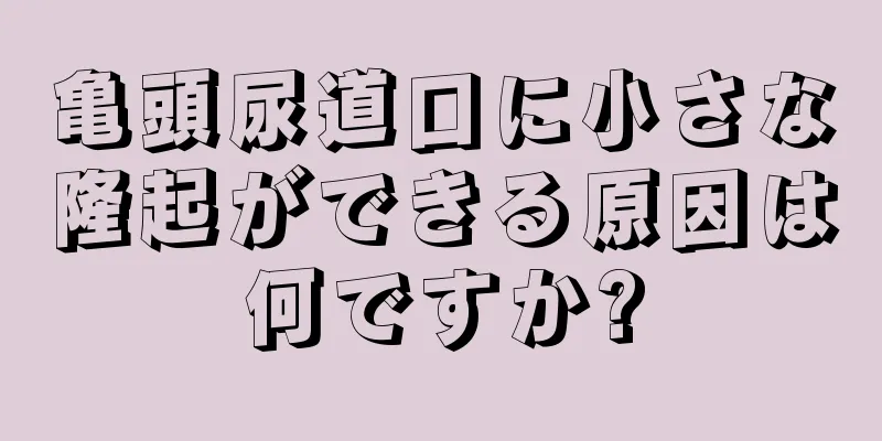 亀頭尿道口に小さな隆起ができる原因は何ですか?