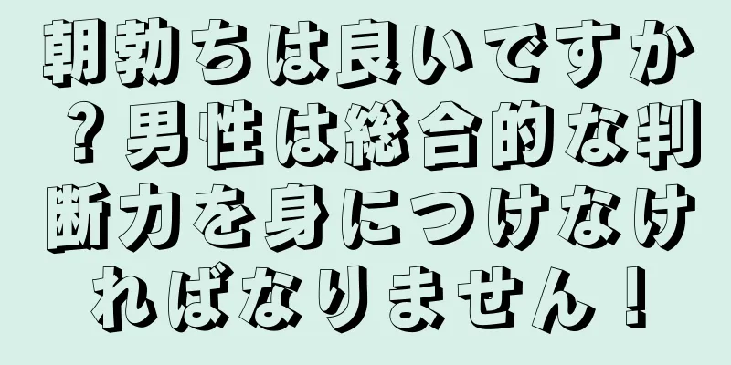 朝勃ちは良いですか？男性は総合的な判断力を身につけなければなりません！