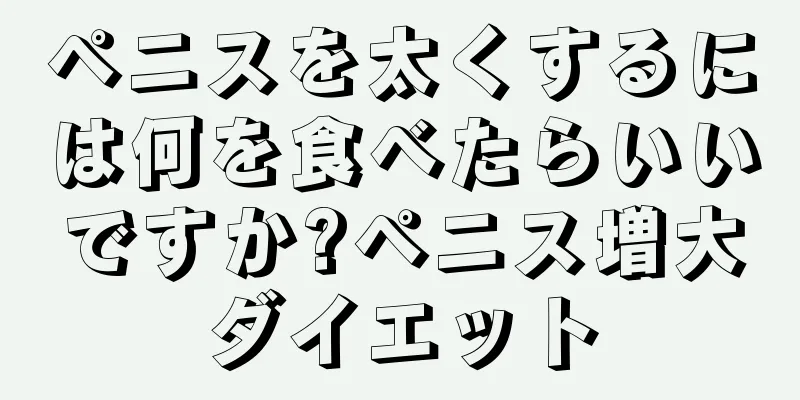 ペニスを太くするには何を食べたらいいですか?ペニス増大ダイエット