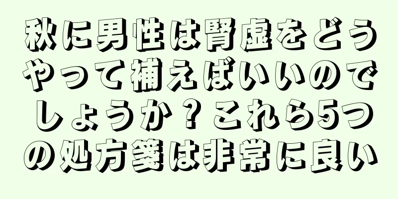 秋に男性は腎虚をどうやって補えばいいのでしょうか？これら5つの処方箋は非常に良い