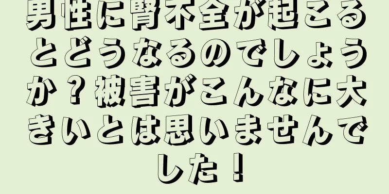 男性に腎不全が起こるとどうなるのでしょうか？被害がこんなに大きいとは思いませんでした！