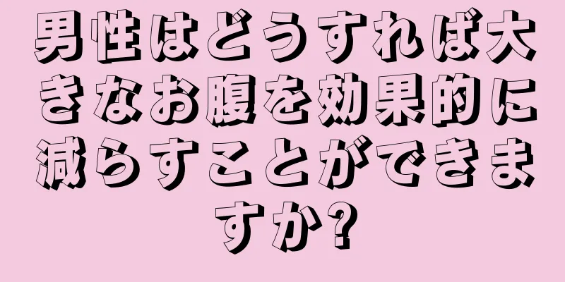 男性はどうすれば大きなお腹を効果的に減らすことができますか?
