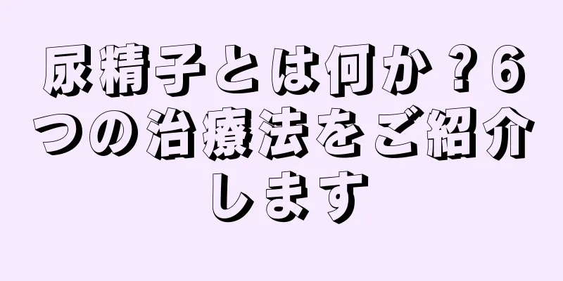 尿精子とは何か？6つの治療法をご紹介します