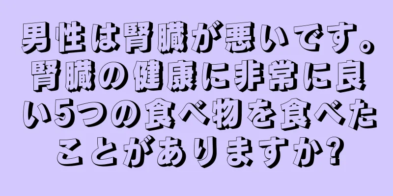 男性は腎臓が悪いです。腎臓の健康に非常に良い5つの食べ物を食べたことがありますか?