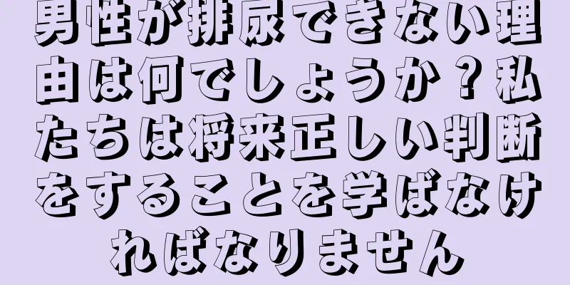 男性が排尿できない理由は何でしょうか？私たちは将来正しい判断をすることを学ばなければなりません