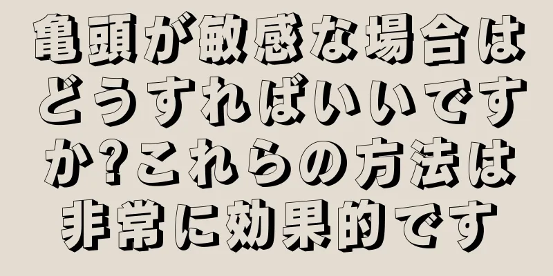 亀頭が敏感な場合はどうすればいいですか?これらの方法は非常に効果的です
