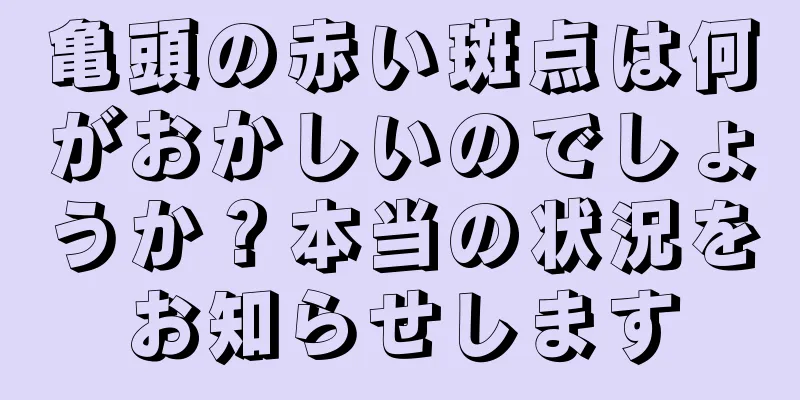 亀頭の赤い斑点は何がおかしいのでしょうか？本当の状況をお知らせします