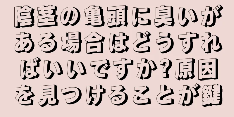 陰茎の亀頭に臭いがある場合はどうすればいいですか?原因を見つけることが鍵