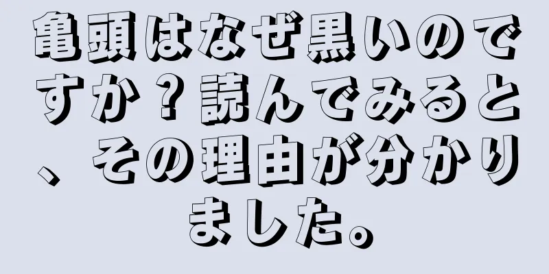 亀頭はなぜ黒いのですか？読んでみると、その理由が分かりました。