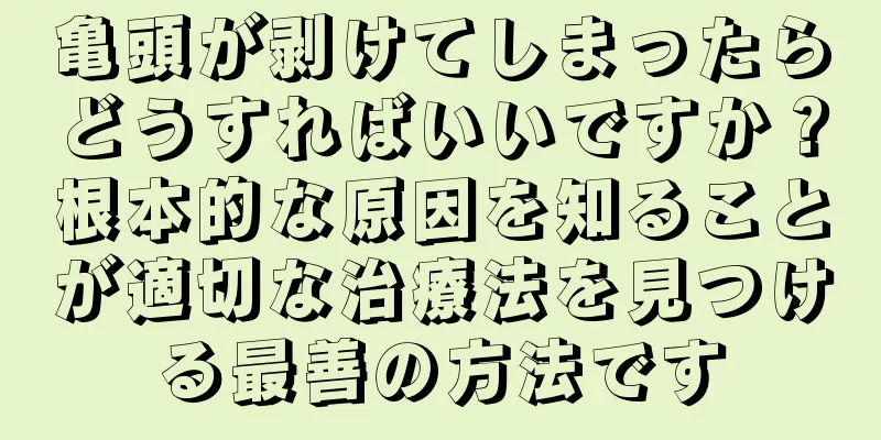 亀頭が剥けてしまったらどうすればいいですか？根本的な原因を知ることが適切な治療法を見つける最善の方法です
