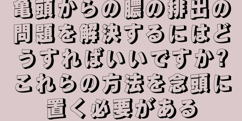 亀頭からの膿の排出の問題を解決するにはどうすればいいですか?これらの方法を念頭に置く必要がある