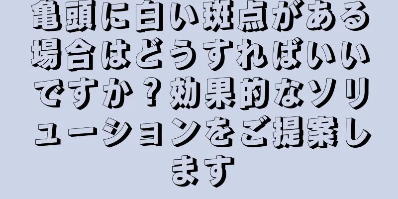亀頭に白い斑点がある場合はどうすればいいですか？効果的なソリューションをご提案します