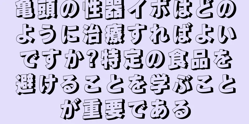 亀頭の性器イボはどのように治療すればよいですか?特定の食品を避けることを学ぶことが重要である
