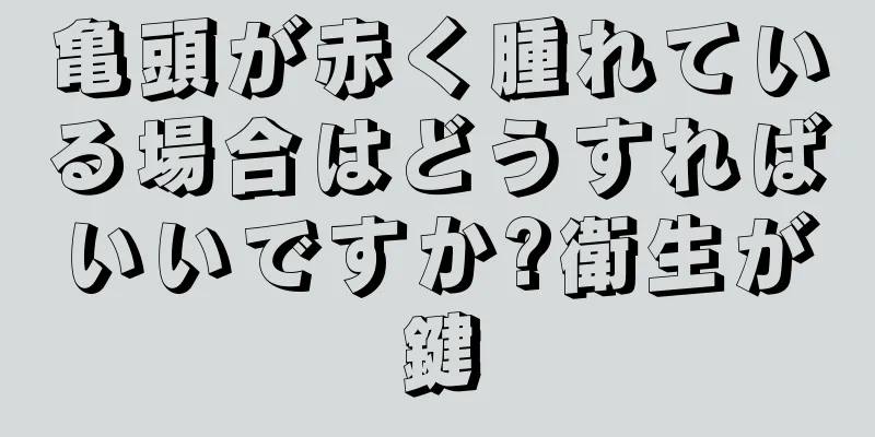 亀頭が赤く腫れている場合はどうすればいいですか?衛生が鍵