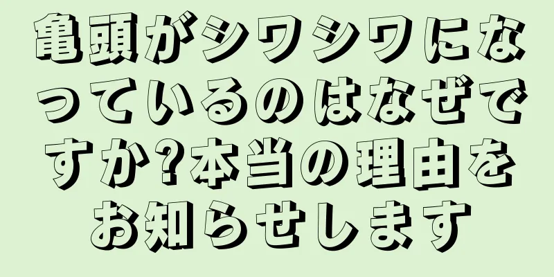 亀頭がシワシワになっているのはなぜですか?本当の理由をお知らせします