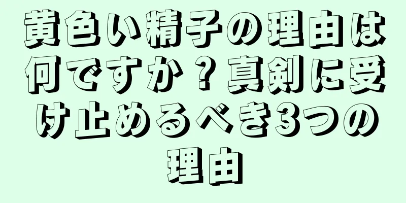 黄色い精子の理由は何ですか？真剣に受け止めるべき3つの理由
