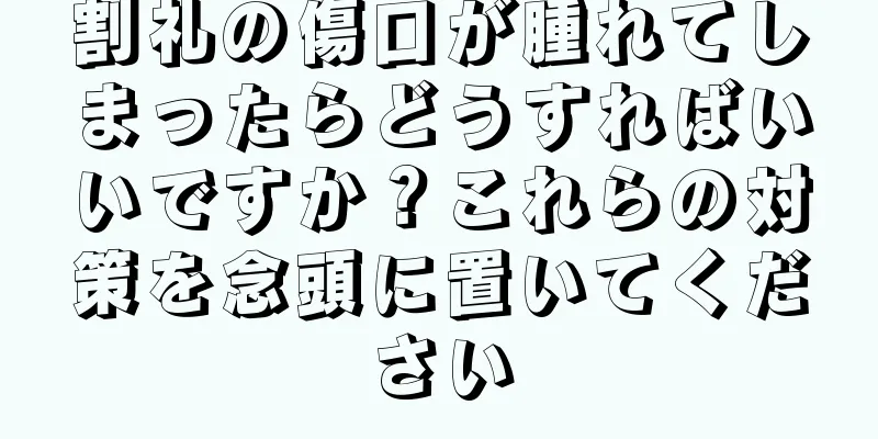割礼の傷口が腫れてしまったらどうすればいいですか？これらの対策を念頭に置いてください