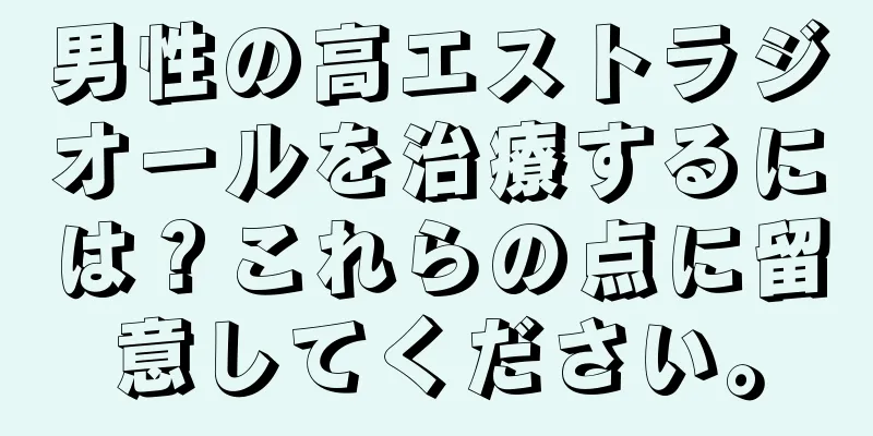 男性の高エストラジオールを治療するには？これらの点に留意してください。