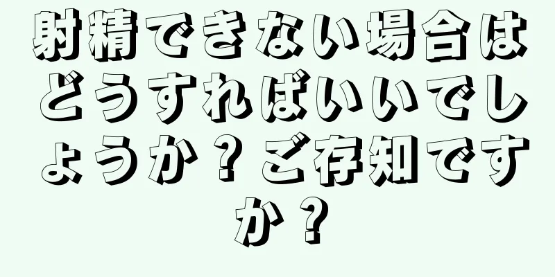 射精できない場合はどうすればいいでしょうか？ご存知ですか？