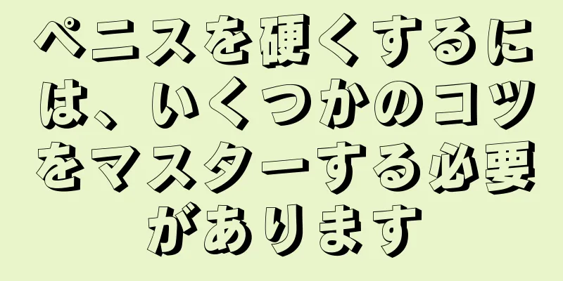 ペニスを硬くするには、いくつかのコツをマスターする必要があります