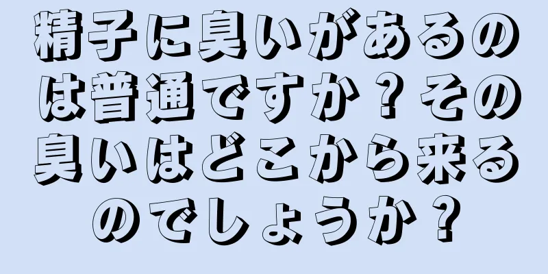 精子に臭いがあるのは普通ですか？その臭いはどこから来るのでしょうか？