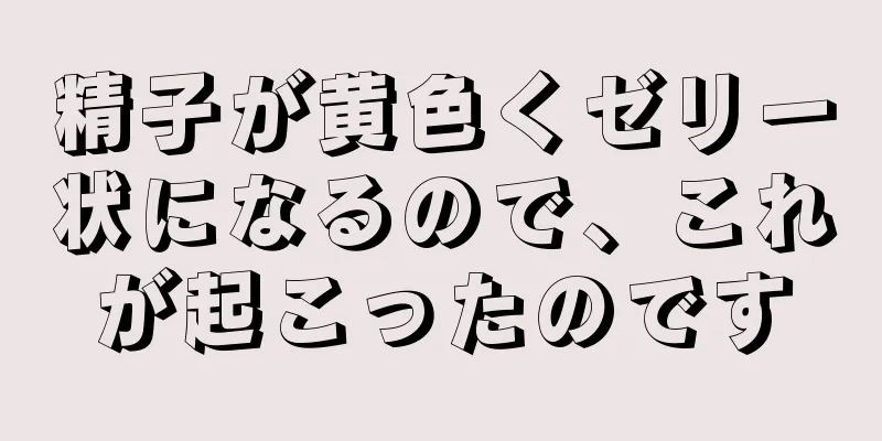 精子が黄色くゼリー状になるので、これが起こったのです