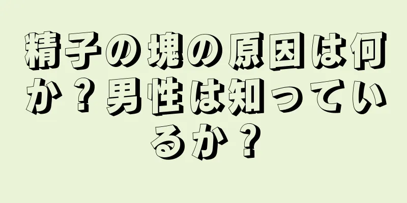 精子の塊の原因は何か？男性は知っているか？