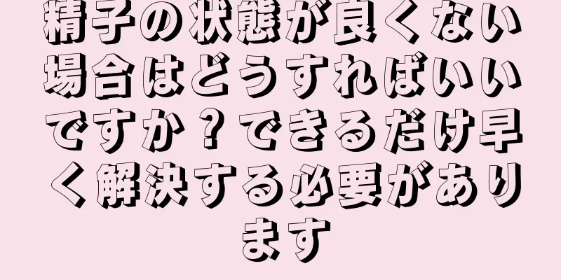 精子の状態が良くない場合はどうすればいいですか？できるだけ早く解決する必要があります