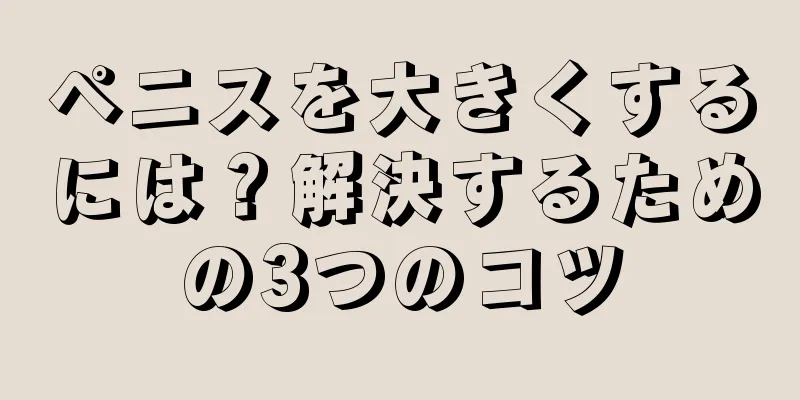 ペニスを大きくするには？解決するための3つのコツ