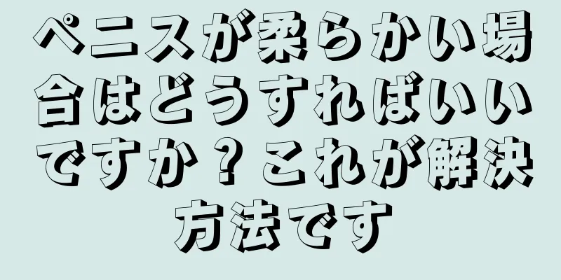 ペニスが柔らかい場合はどうすればいいですか？これが解決方法です