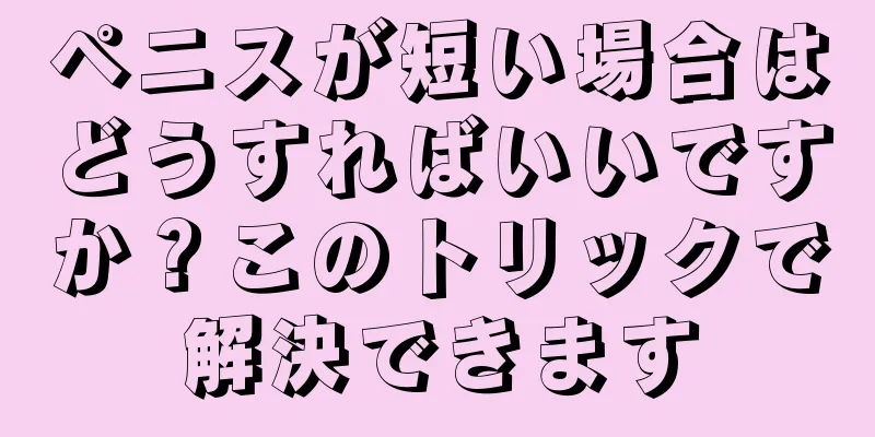 ペニスが短い場合はどうすればいいですか？このトリックで解決できます