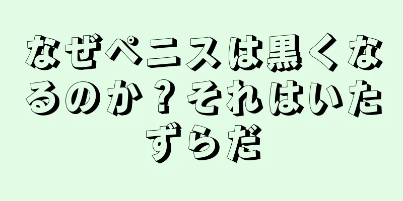 なぜペニスは黒くなるのか？それはいたずらだ