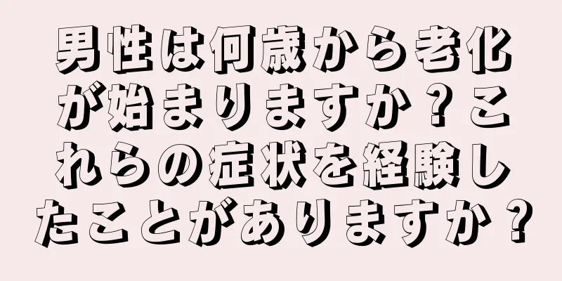 男性は何歳から老化が始まりますか？これらの症状を経験したことがありますか？