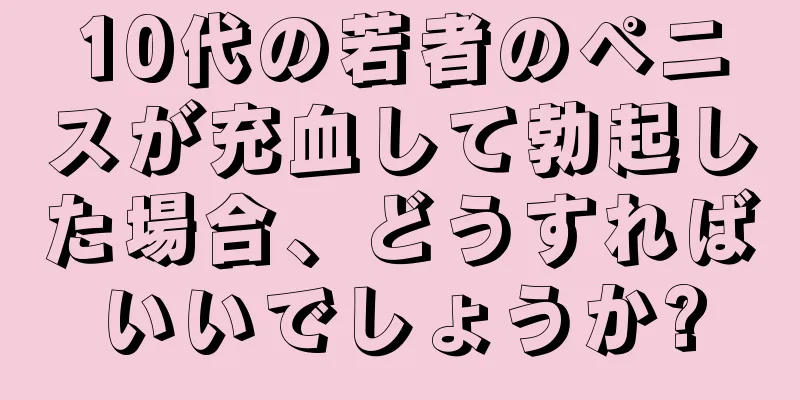 10代の若者のペニスが充血して勃起した場合、どうすればいいでしょうか?