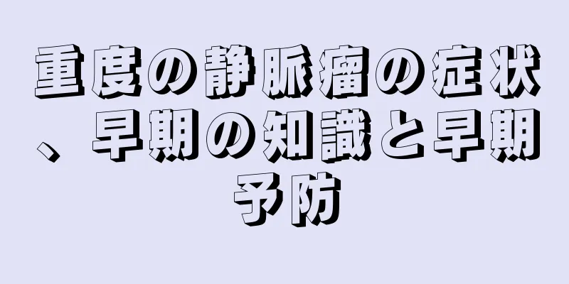 重度の静脈瘤の症状、早期の知識と早期予防
