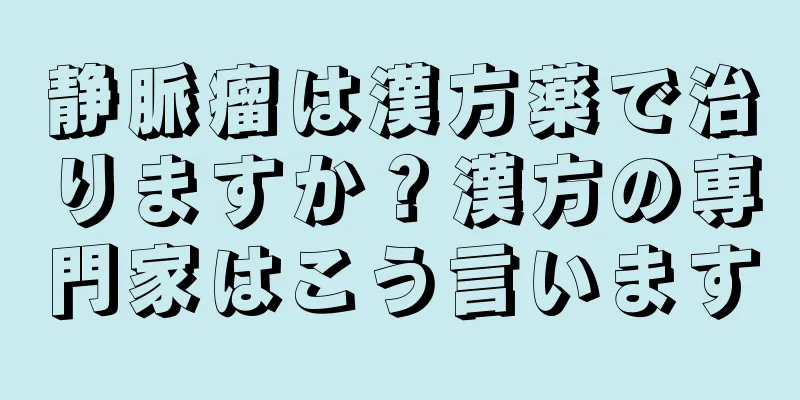 静脈瘤は漢方薬で治りますか？漢方の専門家はこう言います