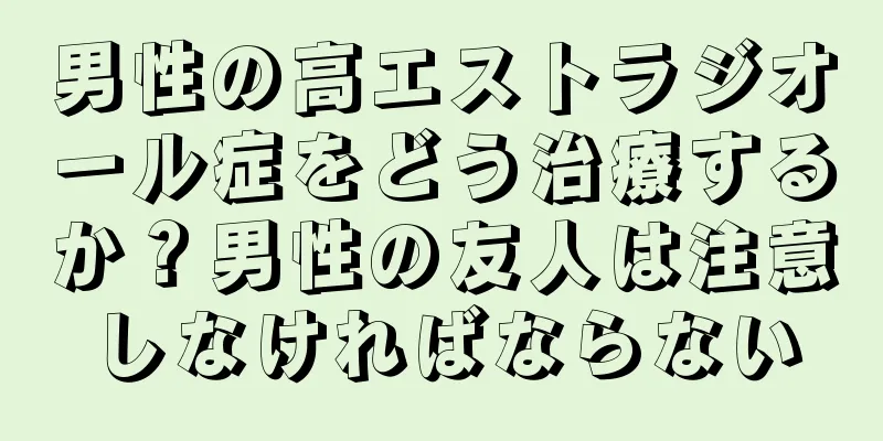 男性の高エストラジオール症をどう治療するか？男性の友人は注意しなければならない