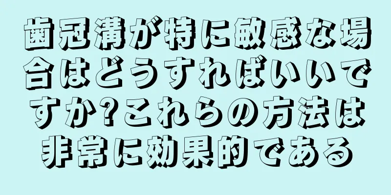 歯冠溝が特に敏感な場合はどうすればいいですか?これらの方法は非常に効果的である