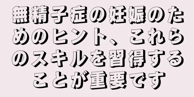 無精子症の妊娠のためのヒント、これらのスキルを習得することが重要です