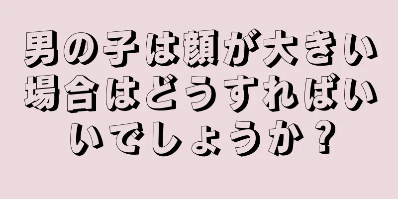 男の子は顔が大きい場合はどうすればいいでしょうか？