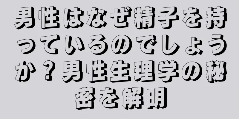 男性はなぜ精子を持っているのでしょうか？男性生理学の秘密を解明