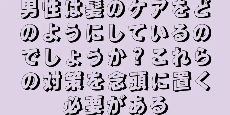 男性は髪のケアをどのようにしているのでしょうか？これらの対策を念頭に置く必要がある